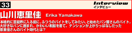 山川恵里佳　Erika Yamakawa  本格的に芸能界に入る前に、ふつうのバイトをしてみたい、と始めたパン屋さんのバイト。大好きなパンに囲まれ、かわいい制服を着て、テンションが上がりっぱなしだった恵里佳さんのバイト時代とは？